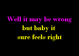 Well it may be wrong

but baby it

sure feels right