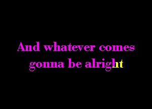 And Whatever comes

gonna be alright