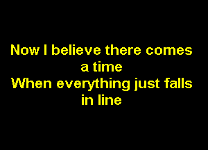 Now I believe there comes
a time

When everything just falls
in line