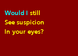 Would I still
See suspicion

In your eyes?