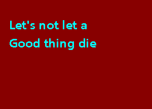 Let's not let a
Good thing die