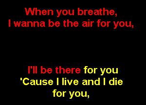 When you breathe,
I wanna be the air for you,

I'll be there for you
'Cause I live and I die
for you,