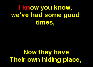 I know you know,
we've had some good
times,

Now they have
Their own hiding place,