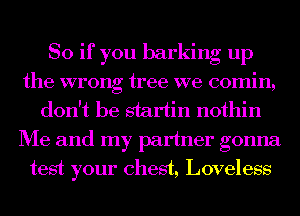 So if you barking up
the wrong tree we 00min,
don't be startin nothin
Me and my partner gonna
test your chest, Loveless