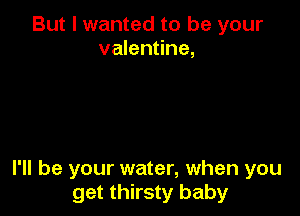 But I wanted to be your
valentine,

I'll be your water, when you
get thirsty baby