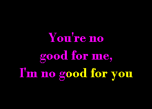 Y ou're no

good for me,

I'm no good for you