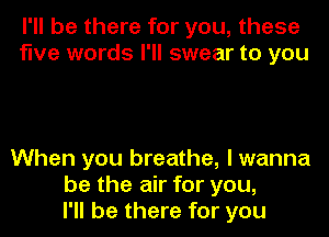 I'll be there for you, these
five words I'll swear to you

When you breathe, I wanna
be the air for you,
I'll be there for you