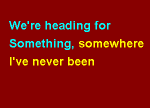 We're heading for
Something, somewhere

I've never been