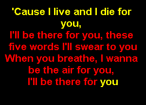 'Cause I live and I die for
YOU,
I'll be there for you, these
five words I'II swear to you
When you breathe, I wanna
be the air for you,
I'll be there fOr you