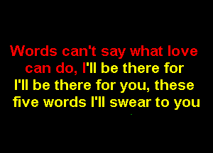 Words can't say what love
can do, I'll be there for
I'll be there for you, these
five words I'll swear to you