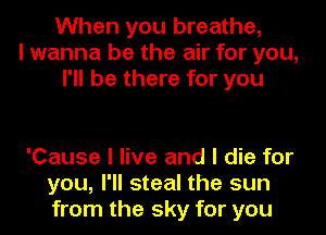 When you breathe,
I wanna be the air for you,
I'll be there for you

'Cause I live and I die for
you, I'll steal the sun
from the sky for you