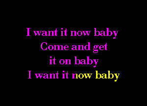 I want it now baby
Come and get

it on baby
I want it now baby
