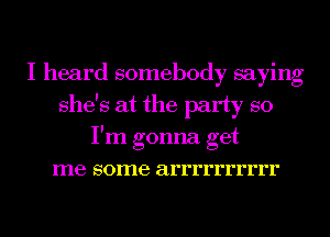 I heard somebody saying
she's at the party so
I'm gonna get
me some arrrrrrrrrr