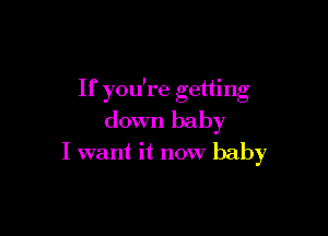 If you're getting

down baby

I want it now baby