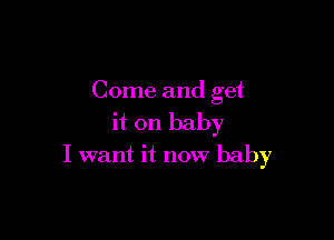 Come and get

it on baby
I want it now baby
