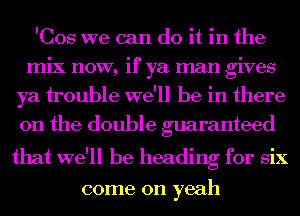 'Cos we can do it in the
mix now, if ya man gives
ya trouble we'll be in there
on the double guaranteed

that we'll be heading for six

come on yeah