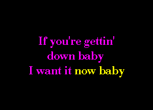 If you're gettin'

down baby
I want it now baby