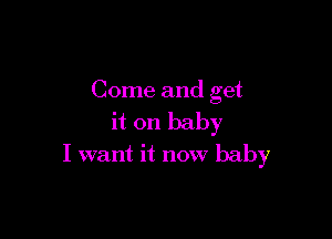 Come and get

it on baby
I want it now baby