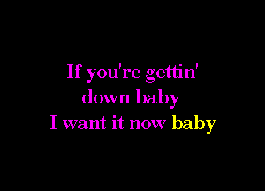 If you're gettin'

down baby
I want it now baby