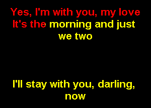 Yes, I'm with you, my love
It's the morning and just
we two

I'll stay with you, darling,
now