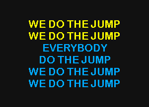WE DO THEJUMP
WE DO THEJUMP
EVERYBODY
DO THEJUMP
WE DO THEJUMP

WE DO THEJUMP l