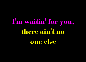 I'm waitin' for you,

there ain't no

one else