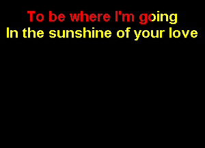 To be where I'm going
In the sunshine of your love