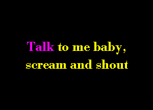 Talk to me baby,

scream and shout