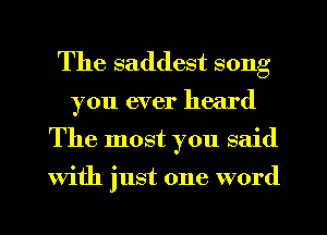 The saddest song
you ever heard
The most you said

with just one word
