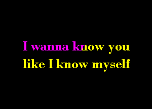 I wanna know you

like I know myself