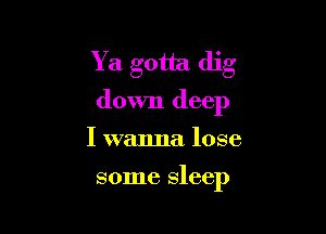 Y a gotta dig
down deep

I wanna lose

some sleep