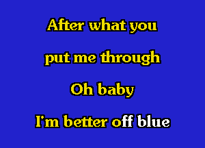 After what you

put me through
Oh baby

I'm better off blue