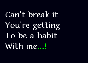 Can't break it
You're getting

To be a habit
With me...!