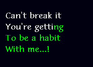 Can't break it
You're getting

To be a habit
With me...!