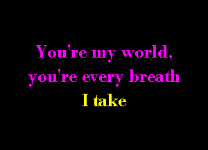 Y ou're my world,

you're every breath

I take