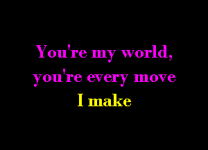 Y ou're my world,

you're every move

I make