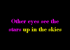Other eyes see the
stars up in the Skies