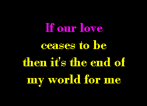 If our love
ceases to be
then it's the end of

my world for me