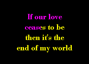 If our love

ceases to be

then it's the

end of my world