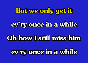 But we only get it
ev'ry once in a while

Oh how I still miss him

ev'ry once in a while