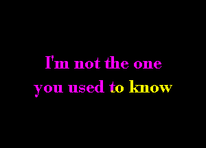 I'm not the one

you used to know