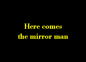 Here comes

the mirror man