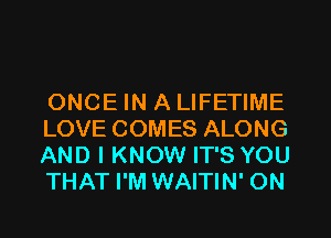 ONCE IN A LIFETIME
LOVE COMES ALONG
AND I KNOW IT'S YOU
THAT I'M WAITIN' ON