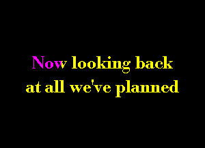 Now looking back

at all we've planned