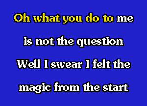 Oh what you do to me
is not the question

Well I swear I felt the

magic from the start