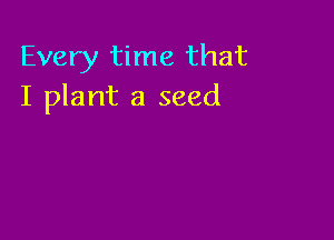 Every time that
I plant a seed