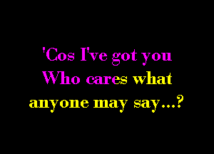 'Cos I've got you

Who cares what
anyone may say...?