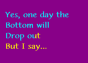 Yes, one day the
Bottom will

Drop out
But I say...