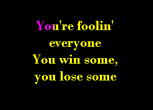 You're foolin'

everyone
You Win some,

you lose some