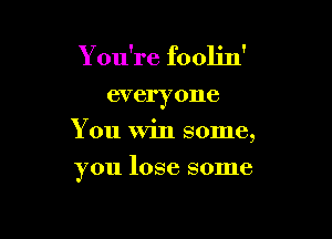 You're foolin'

everyone
You Win some,

you lose some